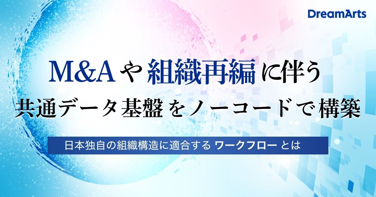M&A・組織再編に伴う共通データ基盤をノーコードで構築 〜日本独自の組織構造に適合するワークフローとは？〜